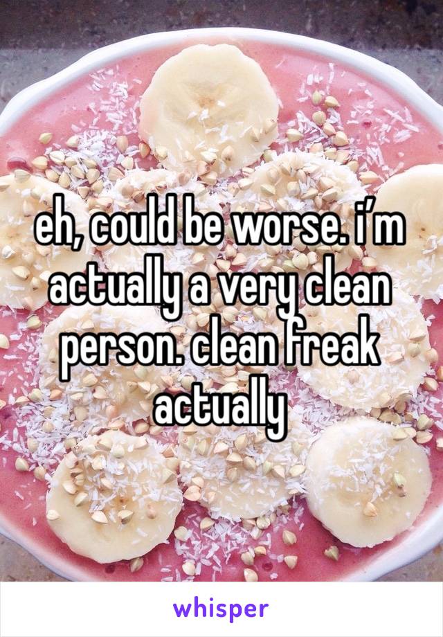 eh, could be worse. i’m actually a very clean person. clean freak actually 