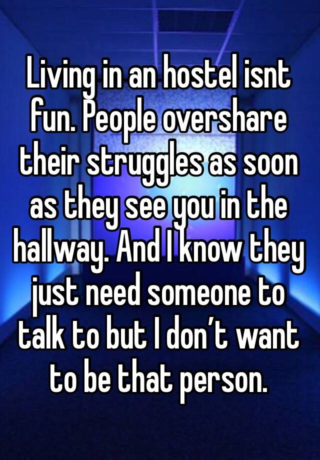 Living in an hostel isnt fun. People overshare their struggles as soon as they see you in the hallway. And I know they just need someone to talk to but I don’t want to be that person. 