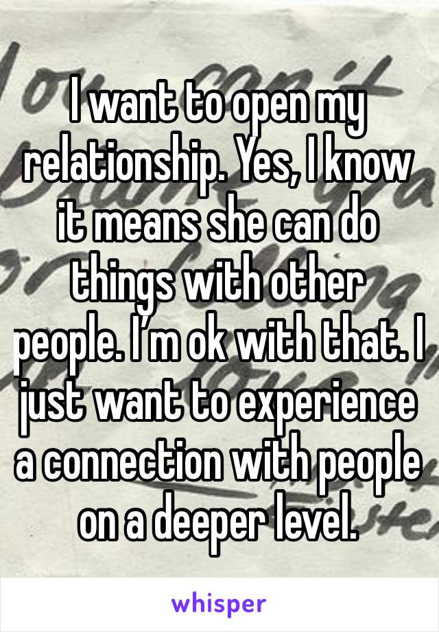 I want to open my relationship. Yes, I know it means she can do things with other people. I’m ok with that. I just want to experience a connection with people on a deeper level. 