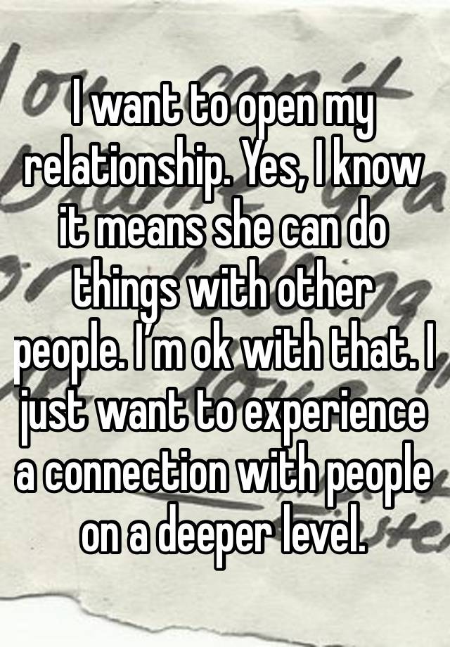 I want to open my relationship. Yes, I know it means she can do things with other people. I’m ok with that. I just want to experience a connection with people on a deeper level. 