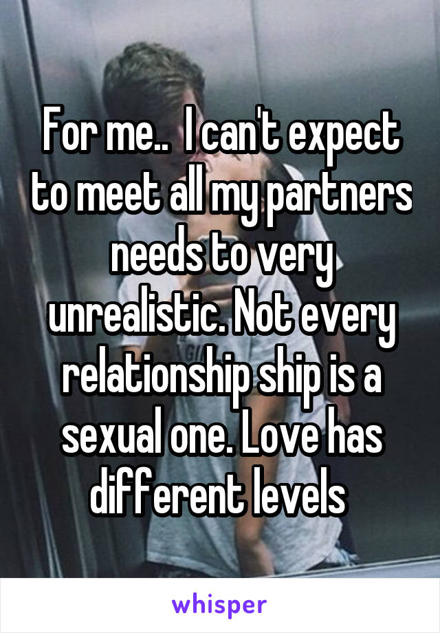 For me..  I can't expect to meet all my partners needs to very unrealistic. Not every relationship ship is a sexual one. Love has different levels 