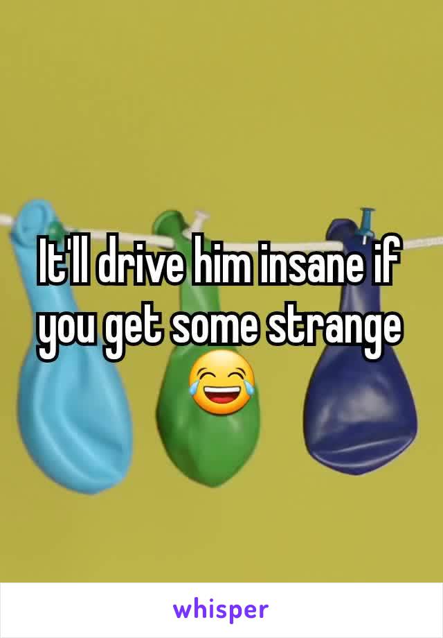 It'll drive him insane if you get some strange 😂