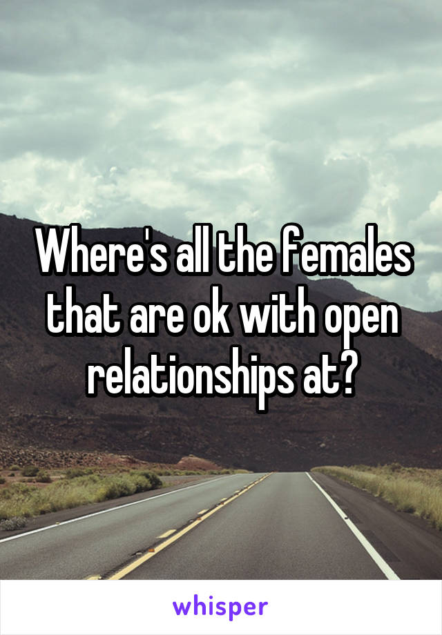 Where's all the females that are ok with open relationships at?