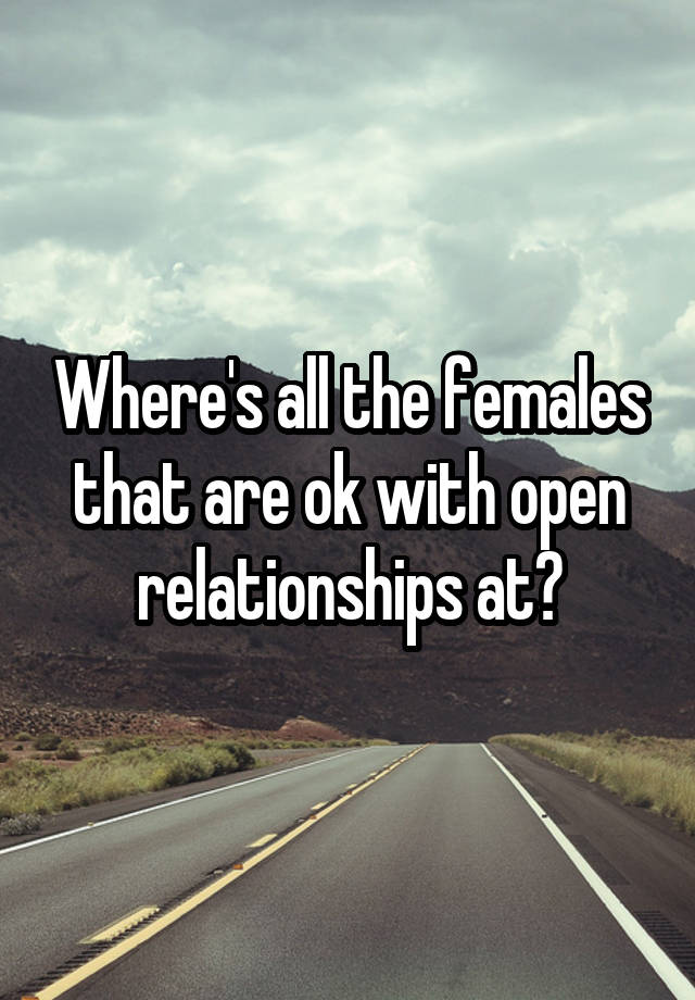 Where's all the females that are ok with open relationships at?