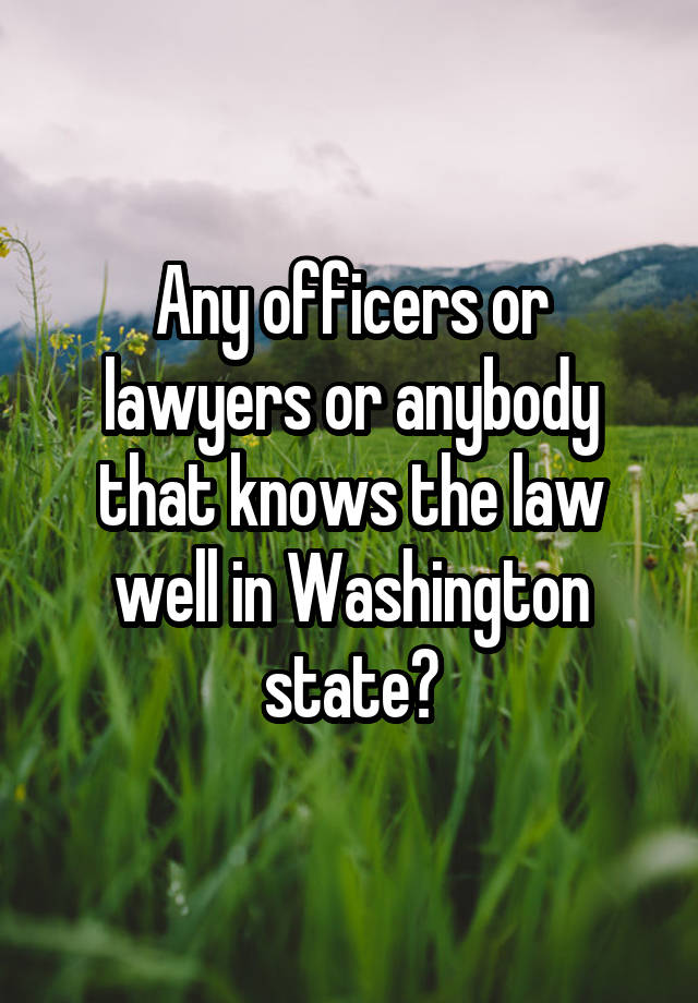 Any officers or lawyers or anybody that knows the law well in Washington state?
