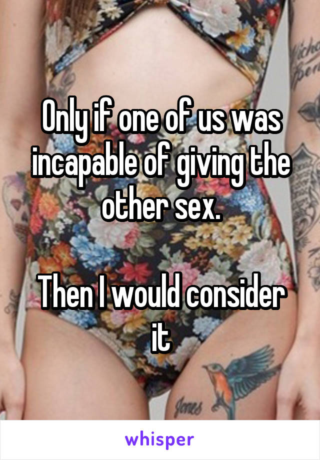 Only if one of us was incapable of giving the other sex.

Then I would consider it