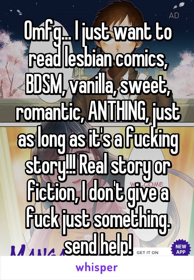 Omfg... I just want to read lesbian comics, BDSM, vanilla, sweet, romantic, ANTHING, just as long as it's a fucking story!!! Real story or fiction, I don't give a fuck just something. send help!