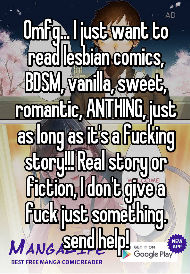 Omfg... I just want to read lesbian comics, BDSM, vanilla, sweet, romantic, ANTHING, just as long as it's a fucking story!!! Real story or fiction, I don't give a fuck just something. send help!