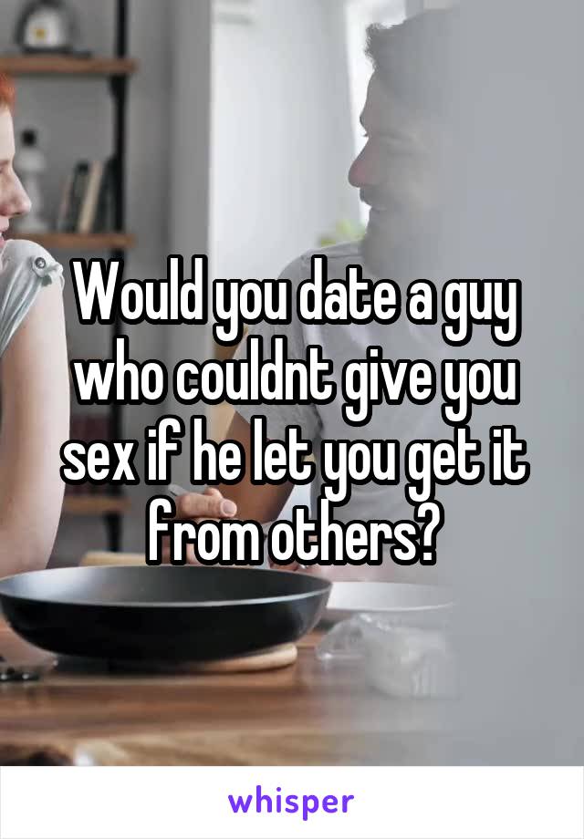 Would you date a guy who couldnt give you sex if he let you get it from others?