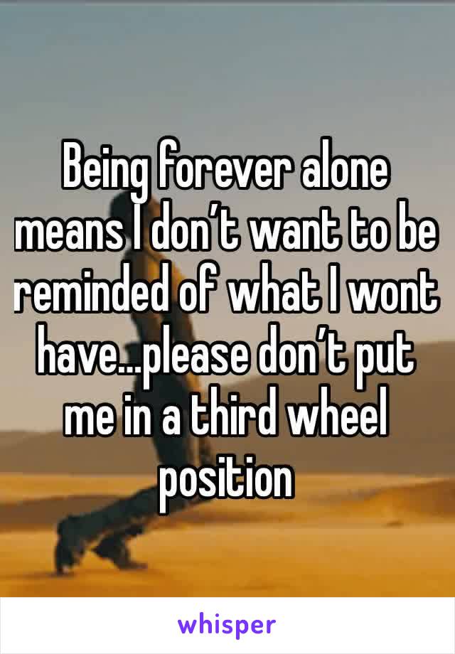 Being forever alone means I don’t want to be reminded of what I wont have…please don’t put me in a third wheel position 