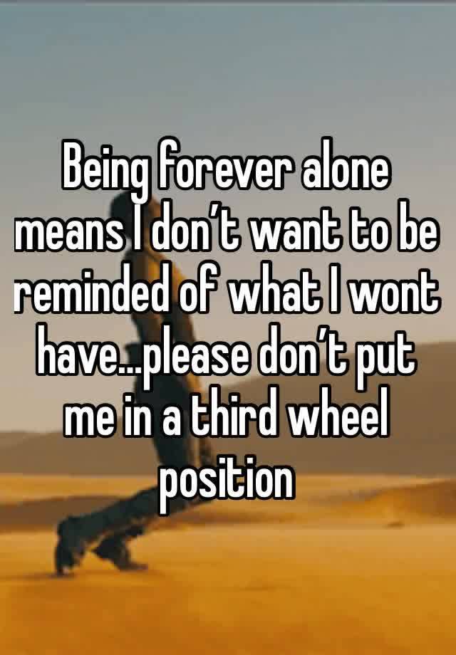 Being forever alone means I don’t want to be reminded of what I wont have…please don’t put me in a third wheel position 