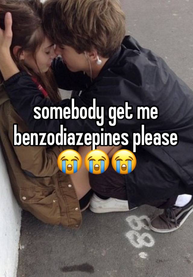 somebody get me benzodiazepines please😭😭😭