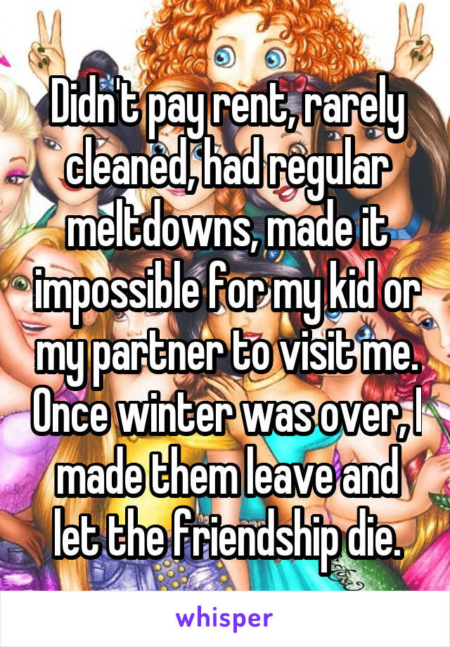 Didn't pay rent, rarely cleaned, had regular meltdowns, made it impossible for my kid or my partner to visit me. Once winter was over, I made them leave and let the friendship die.