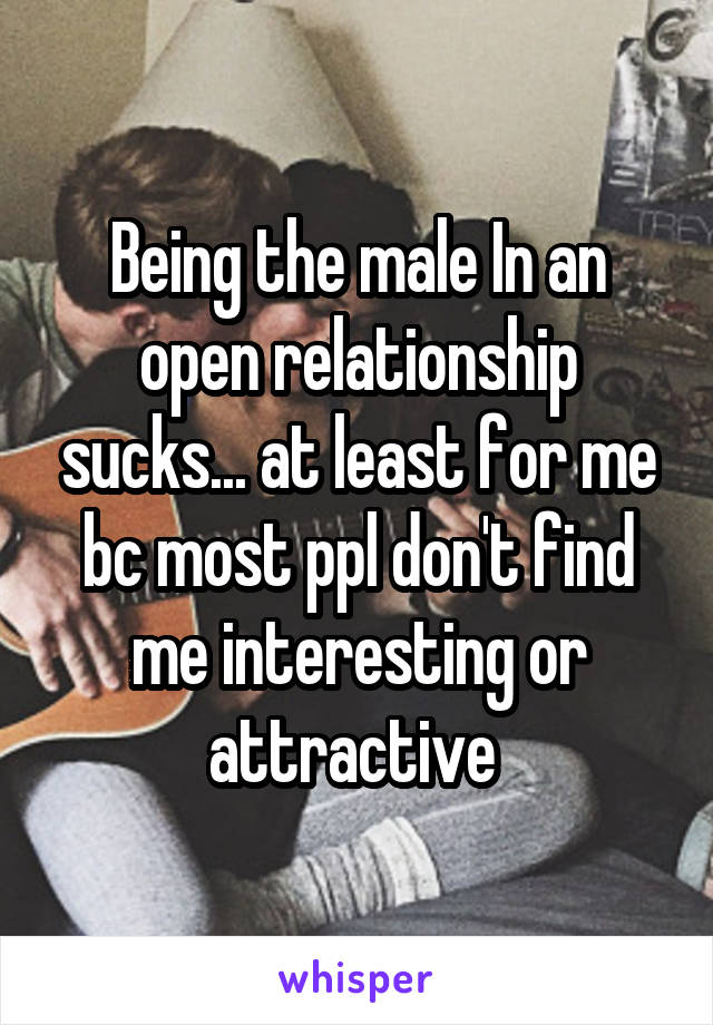 Being the male In an open relationship sucks... at least for me bc most ppl don't find me interesting or attractive 