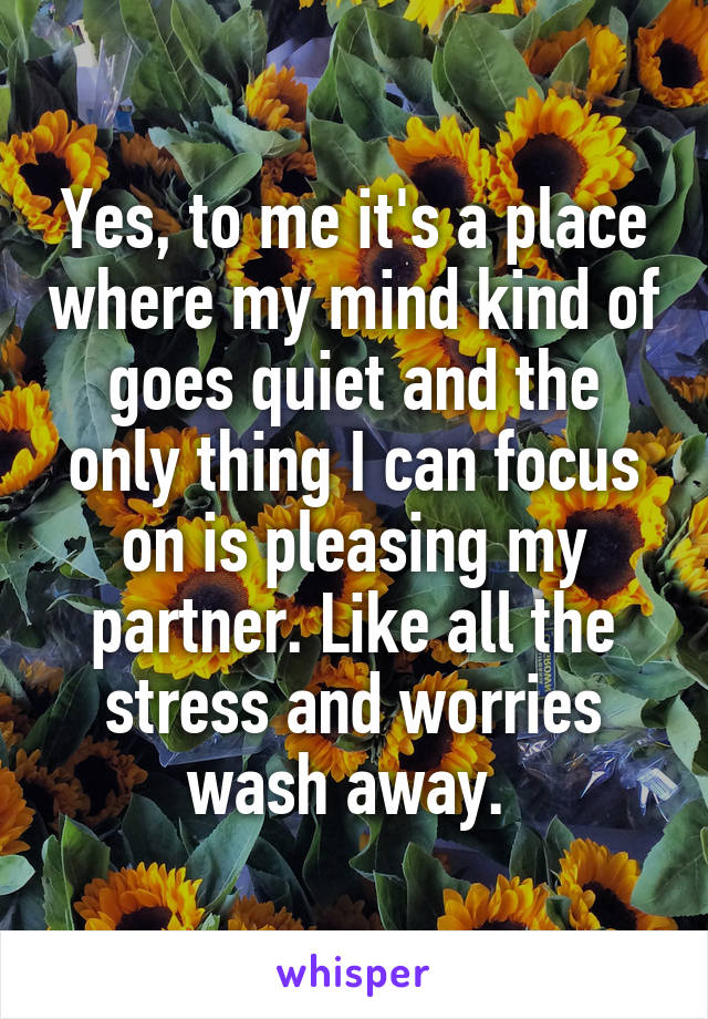 Yes, to me it's a place where my mind kind of goes quiet and the only thing I can focus on is pleasing my partner. Like all the stress and worries wash away. 