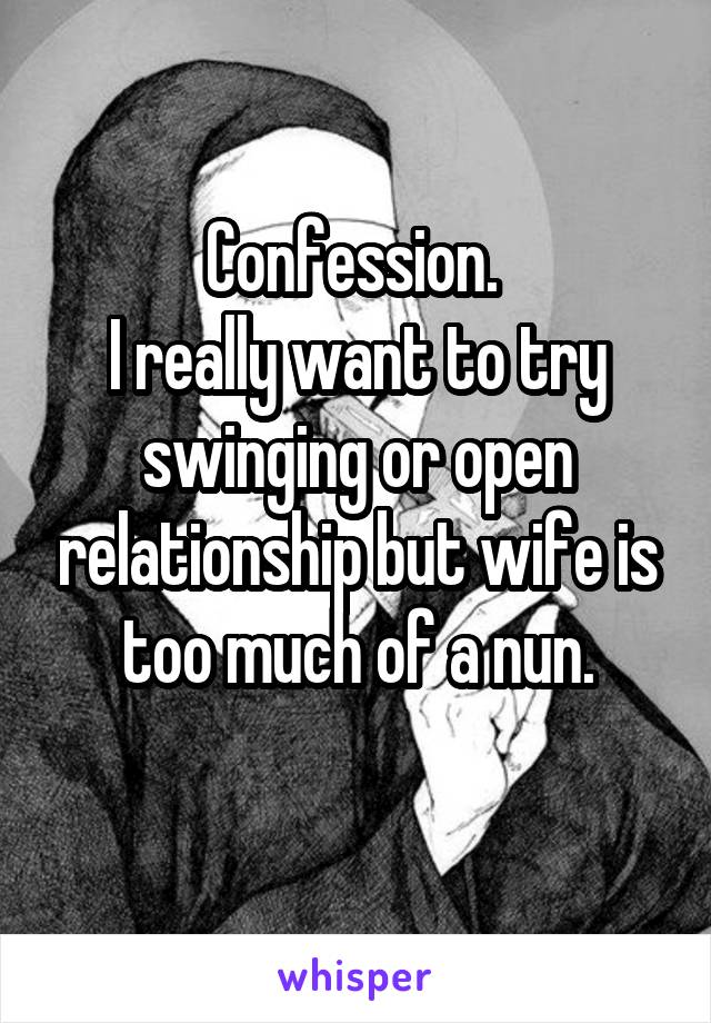 Confession. 
I really want to try swinging or open relationship but wife is too much of a nun.
