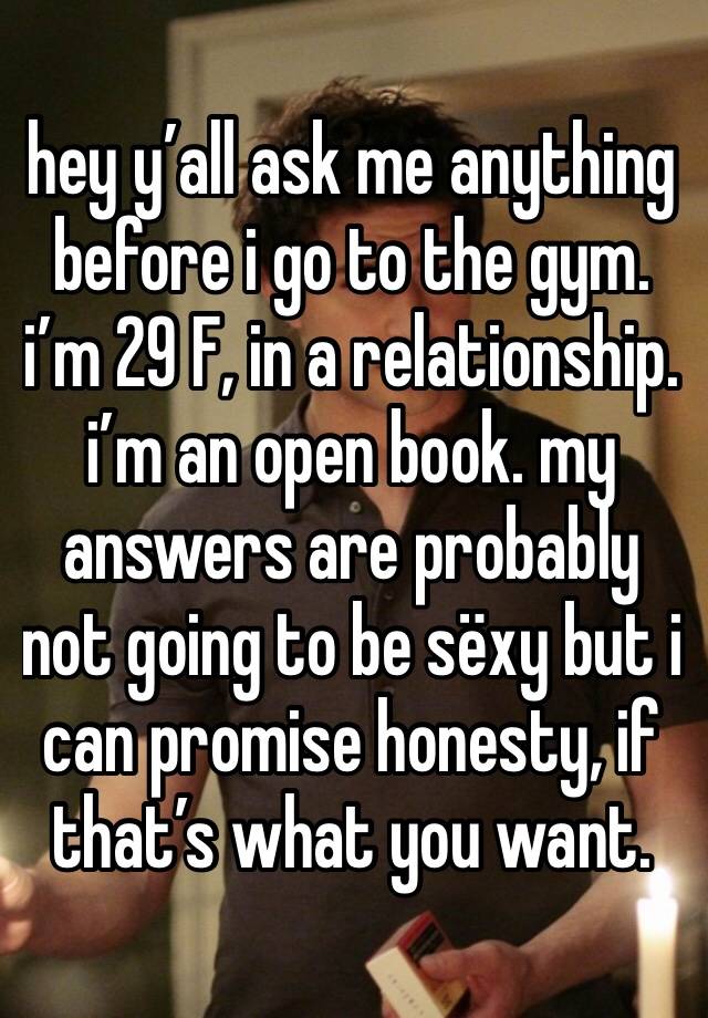 hey y’all ask me anything before i go to the gym. i’m 29 F, in a relationship. i’m an open book. my answers are probably not going to be sëxy but i can promise honesty, if that’s what you want.