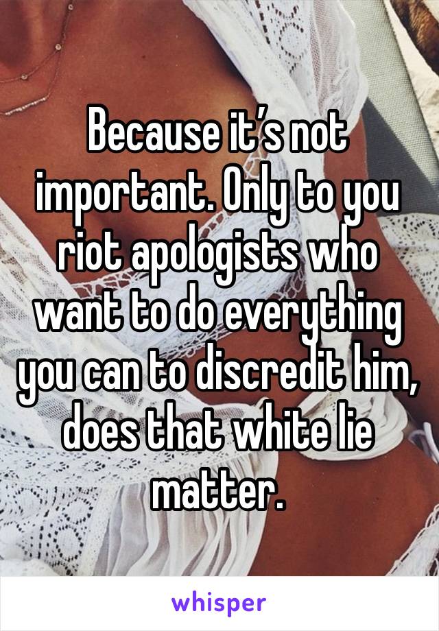 Because it’s not important. Only to you riot apologists who want to do everything you can to discredit him, does that white lie matter. 