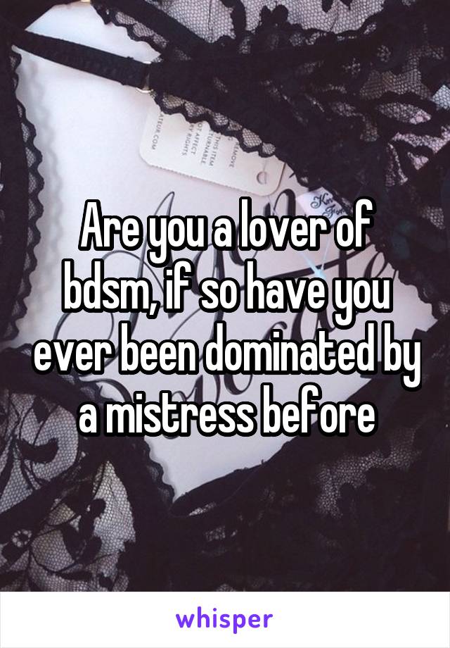 Are you a lover of bdsm, if so have you ever been dominated by a mistress before