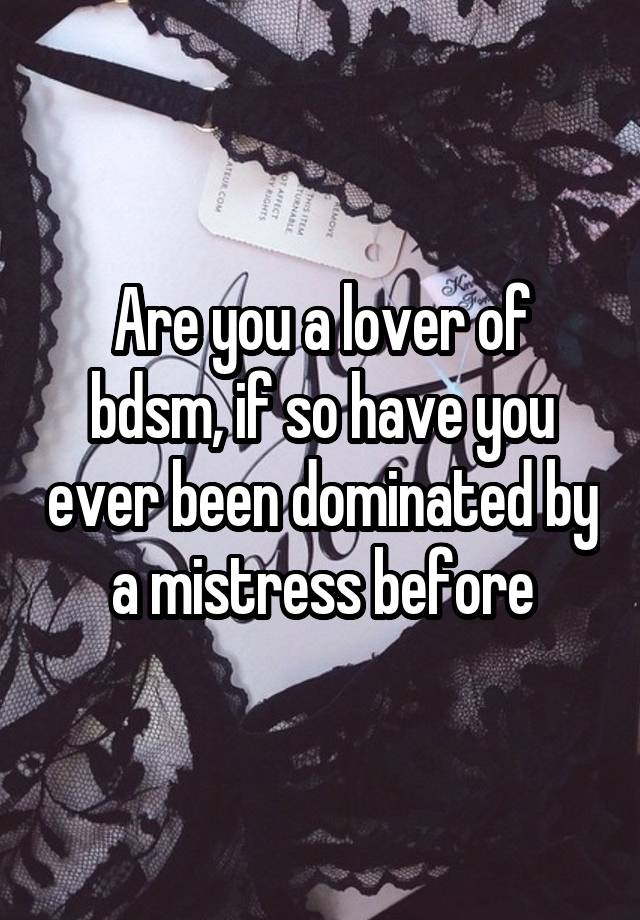 Are you a lover of bdsm, if so have you ever been dominated by a mistress before