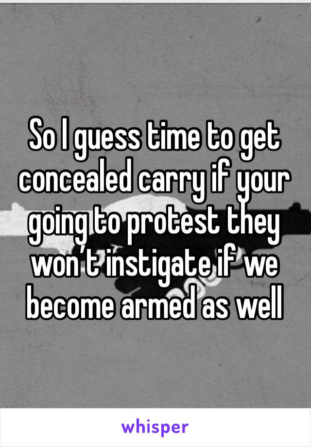 So I guess time to get concealed carry if your going to protest they won’t instigate if we become armed as well