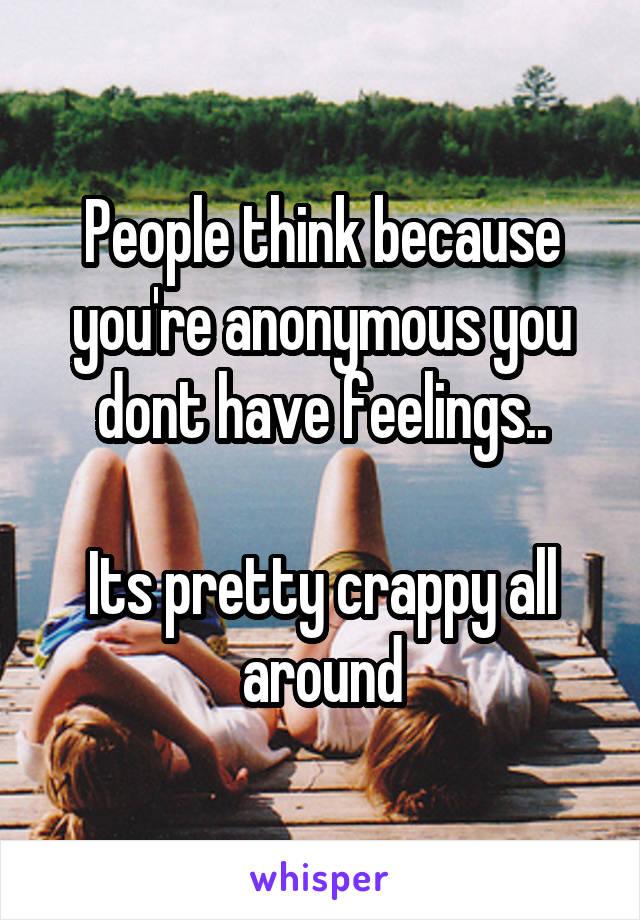 People think because you're anonymous you dont have feelings..

Its pretty crappy all around