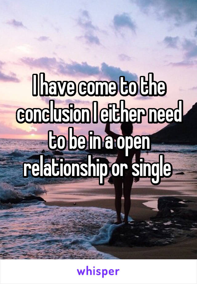 I have come to the conclusion I either need to be in a open relationship or single 
