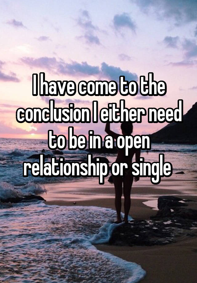 I have come to the conclusion I either need to be in a open relationship or single 
