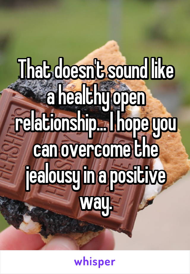 That doesn't sound like a healthy open relationship... I hope you can overcome the jealousy in a positive way.