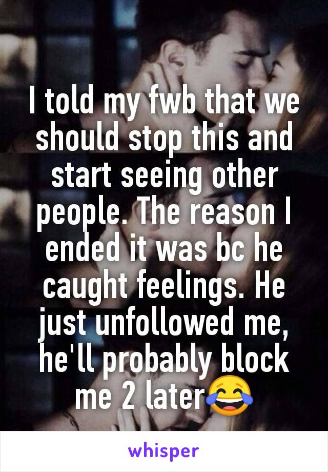 I told my fwb that we should stop this and start seeing other people. The reason I ended it was bc he caught feelings. He just unfollowed me, he'll probably block me 2 later😂