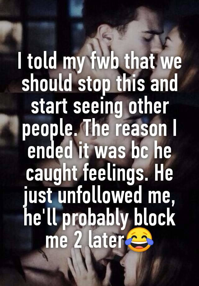 I told my fwb that we should stop this and start seeing other people. The reason I ended it was bc he caught feelings. He just unfollowed me, he'll probably block me 2 later😂