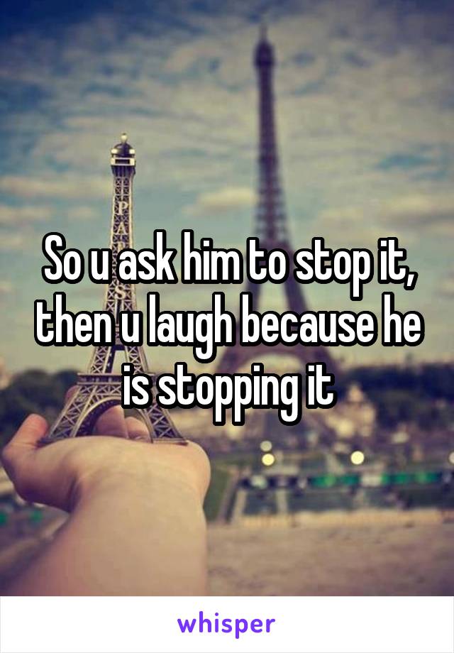 So u ask him to stop it, then u laugh because he is stopping it