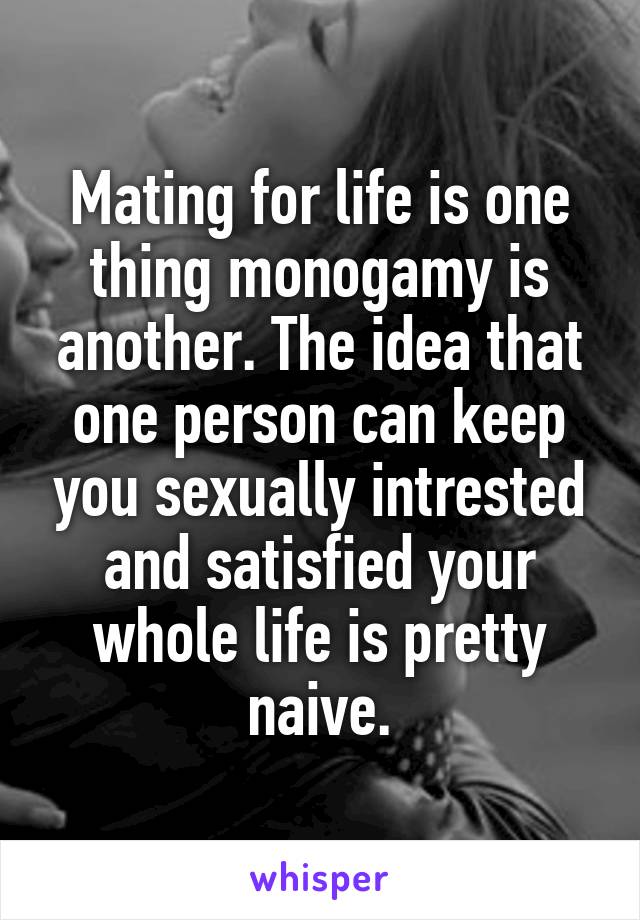 Mating for life is one thing monogamy is another. The idea that one person can keep you sexually intrested and satisfied your whole life is pretty naive.