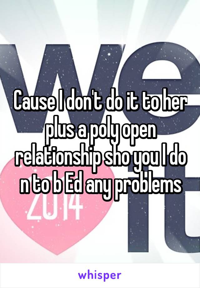 Cause I don't do it to her plus a poly open relationship sho you l do n to b Ed any problems