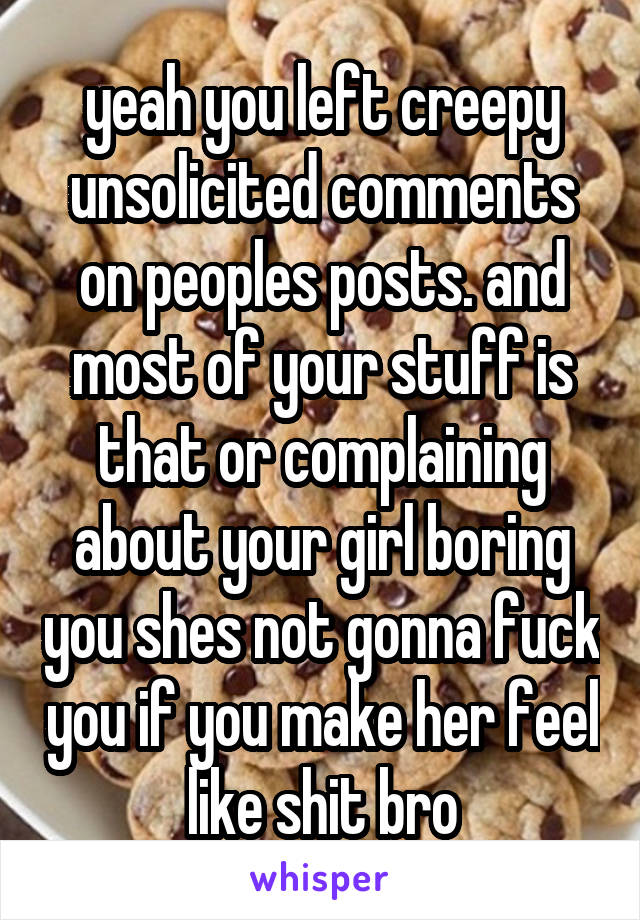 yeah you left creepy unsolicited comments on peoples posts. and most of your stuff is that or complaining about your girl boring you shes not gonna fuck you if you make her feel like shit bro