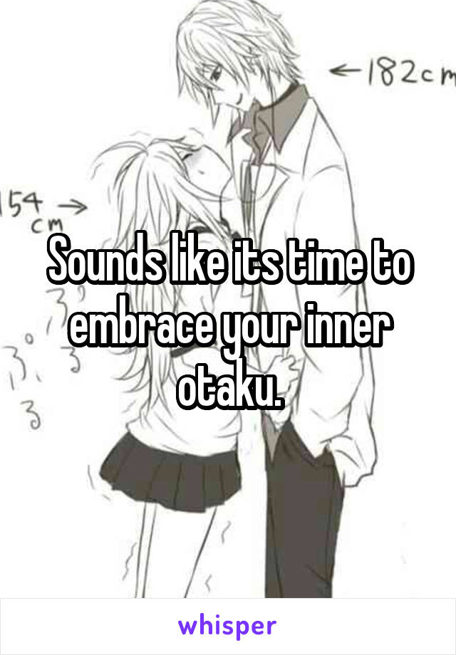 Sounds like its time to embrace your inner otaku.