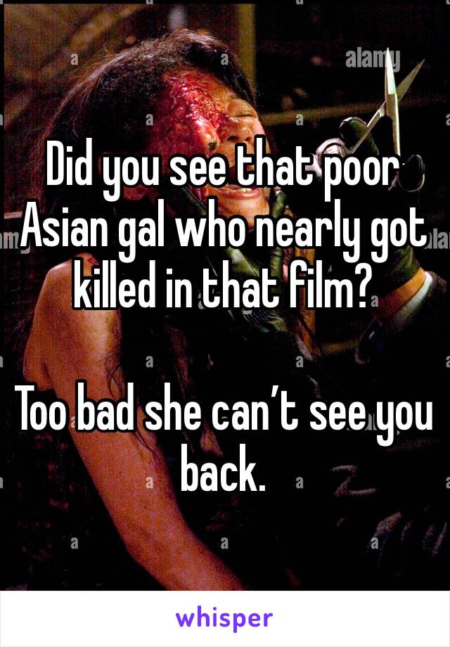 Did you see that poor Asian gal who nearly got killed in that film? 

Too bad she can’t see you back. 