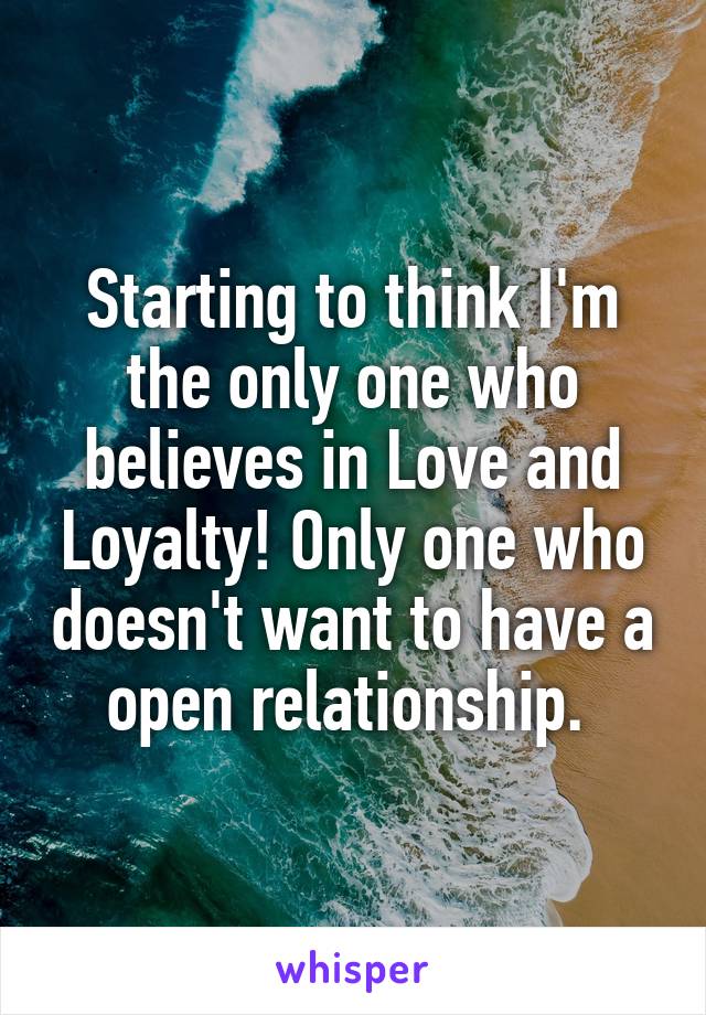 Starting to think I'm the only one who believes in Love and Loyalty! Only one who doesn't want to have a open relationship. 