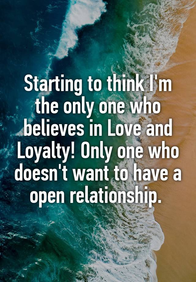 Starting to think I'm the only one who believes in Love and Loyalty! Only one who doesn't want to have a open relationship. 