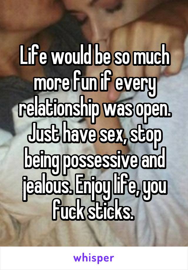 Life would be so much more fun if every relationship was open. Just have sex, stop being possessive and jealous. Enjoy life, you fuck sticks. 