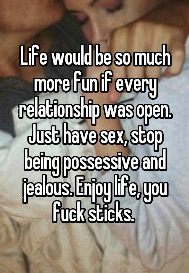 Life would be so much more fun if every relationship was open. Just have sex, stop being possessive and jealous. Enjoy life, you fuck sticks. 