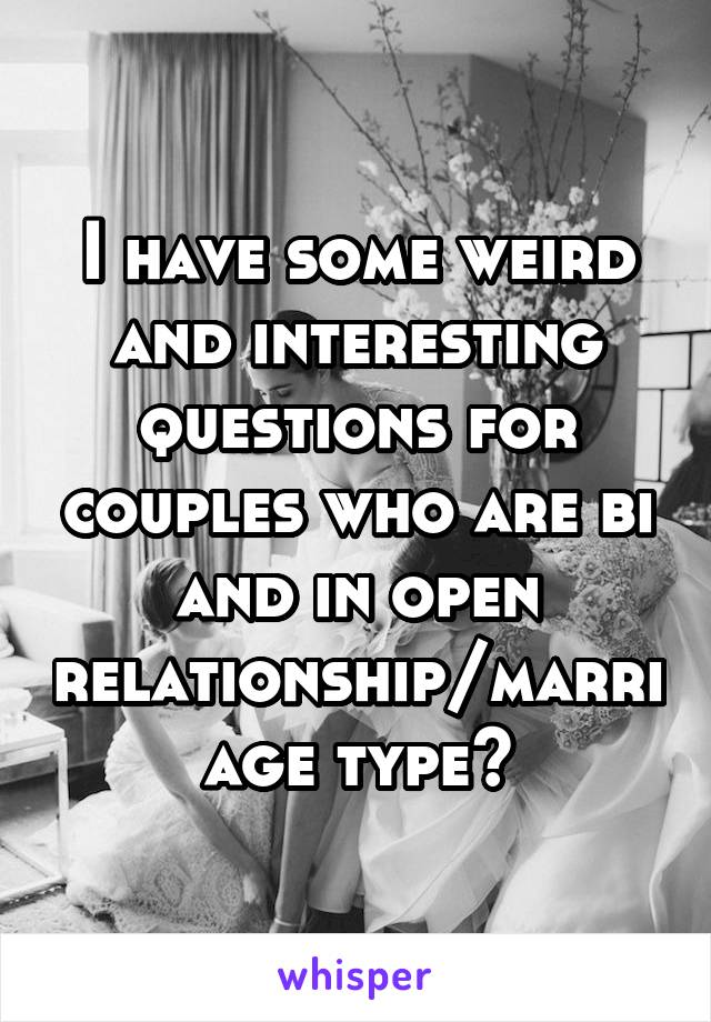 I have some weird and interesting questions for couples who are bi and in open relationship/marriage type?