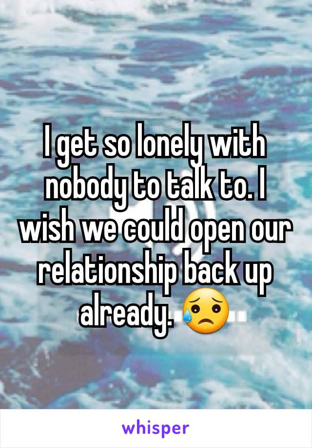 I get so lonely with nobody to talk to. I wish we could open our relationship back up already. 😥