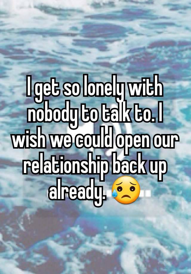 I get so lonely with nobody to talk to. I wish we could open our relationship back up already. 😥