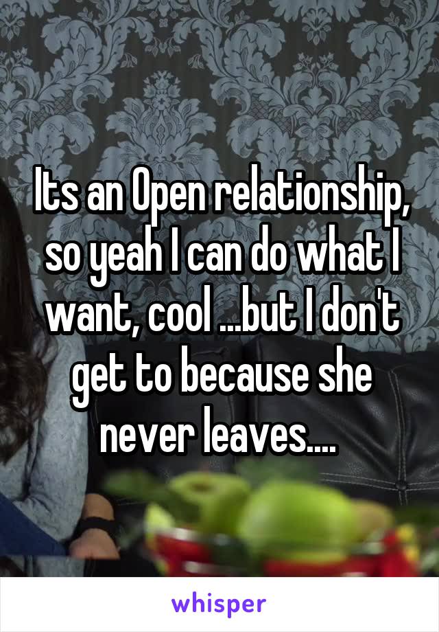 Its an Open relationship, so yeah I can do what I want, cool ...but I don't get to because she never leaves.... 