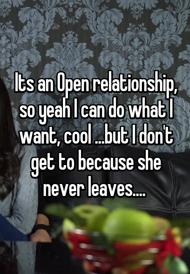 Its an Open relationship, so yeah I can do what I want, cool ...but I don't get to because she never leaves.... 