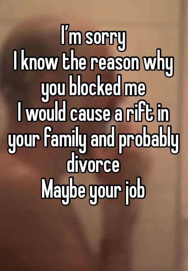 I’m sorry 
I know the reason why you blocked me 
I would cause a rift in your family and probably divorce 
Maybe your job 