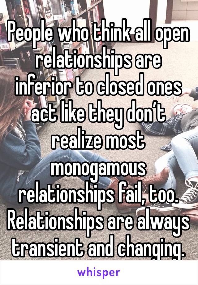 People who think all open relationships are inferior to closed ones act like they don’t realize most monogamous relationships fail, too.
Relationships are always transient and changing.