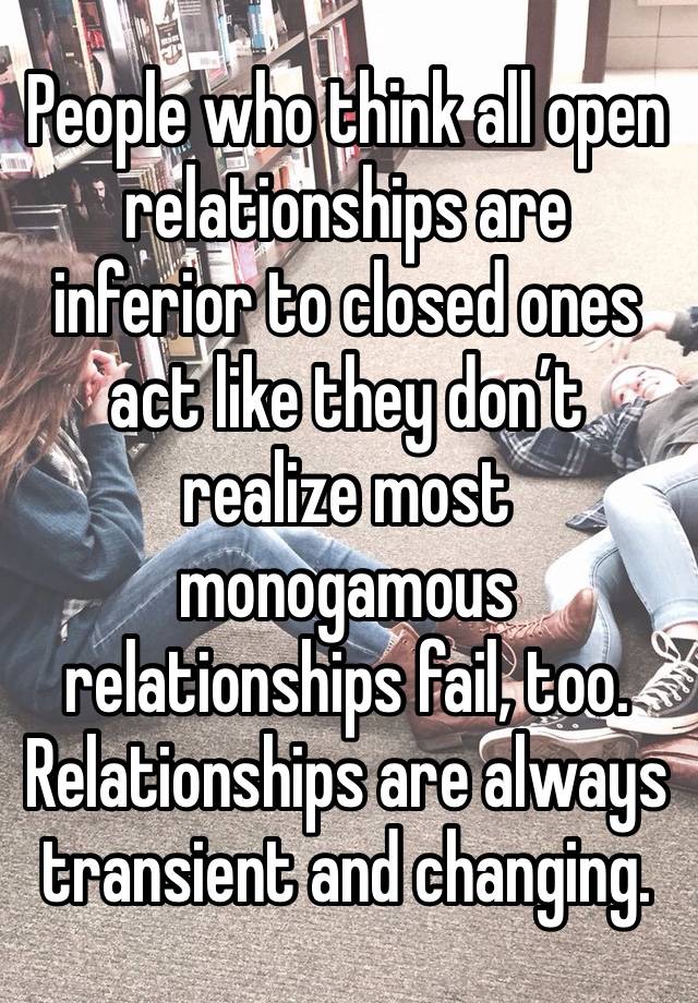 People who think all open relationships are inferior to closed ones act like they don’t realize most monogamous relationships fail, too.
Relationships are always transient and changing.