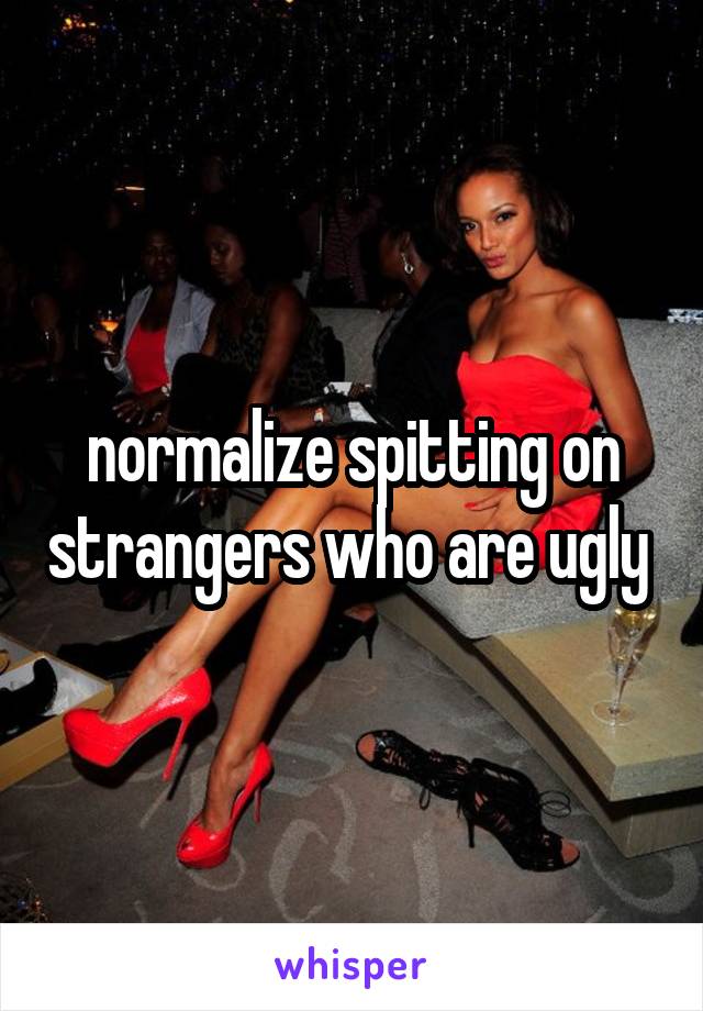 normalize spitting on strangers who are ugly 